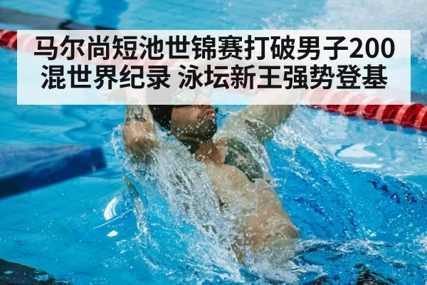 马尔尚短池世锦赛打破男子200混世界纪录 泳坛新王强势登基