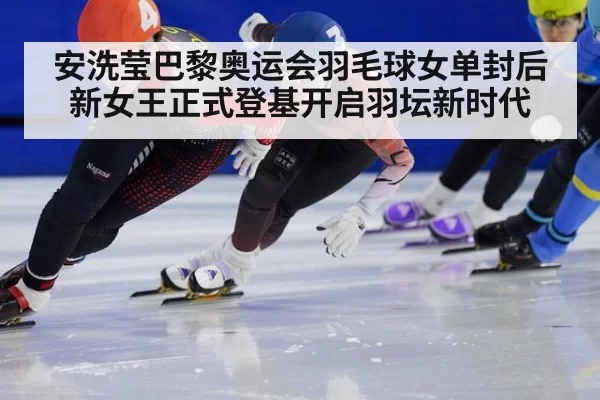 安洗莹巴黎奥运会羽毛球女单封后 新女王正式登基开启羽坛新时代